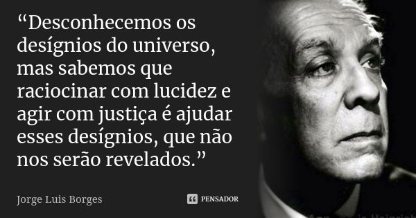 “Desconhecemos os desígnios do universo, mas sabemos que raciocinar com lucidez e agir com justiça é ajudar esses desígnios, que não nos serão revelados.”... Frase de Jorge Luis Borges.