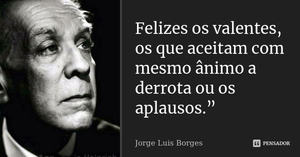 Felizes os valentes, os que aceitam com mesmo ânimo a derrota ou os aplausos.”... Frase de Jorge Luís Borges.