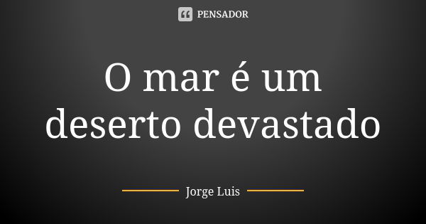 O mar é um deserto devastado... Frase de Jorge Luís.