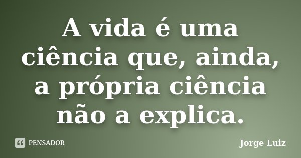 A vida é uma ciência que, ainda, a própria ciência não a explica.... Frase de Jorge Luiz.