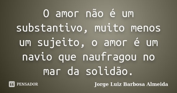 O amor não é um substantivo, muito menos um sujeito, o amor é um navio que naufragou no mar da solidão.... Frase de Jorge Luiz Barbosa Almeida.