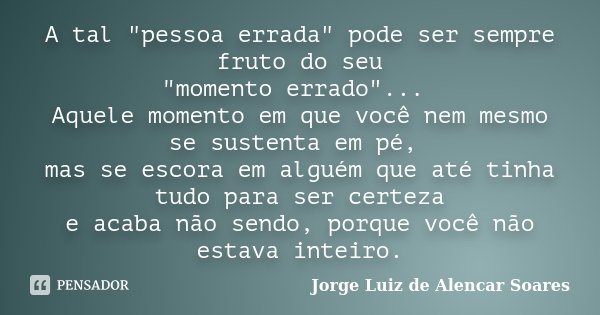 A tal "pessoa errada" pode ser sempre fruto do seu "momento errado"... Aquele momento em que você nem mesmo se sustenta em pé, mas se escora... Frase de Jorge Luiz de Alencar Soares.