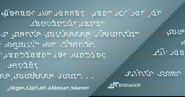 Apenas um sonho, por si só já bastaria para que a gente quisesse levantar e seguir em frente. Eu sou portador de vários, então, sinto como se pudesse voar...... Frase de Jorge Luiz de Alencar Soares.