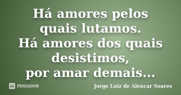 Há amores pelos quais lutamos. Há amores dos quais desistimos, por amar demais...... Frase de Jorge Luiz de Alencar Soares.