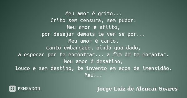 Meu amor é grito... Grito sem censura, sem pudor. Meu amor é aflito, por desejar demais te ver se por... Meu amor é canto, canto embargado, ainda guardado, a es... Frase de Jorge Luiz de Alencar Soares.