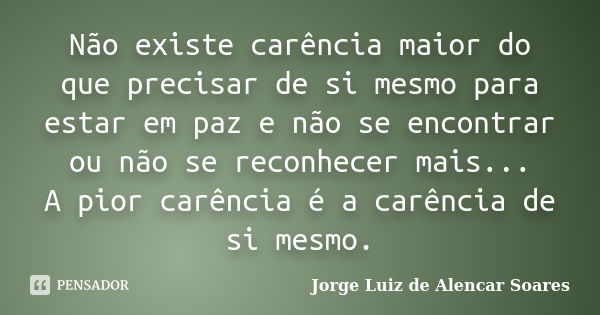 Não existe carência maior do que precisar de si mesmo para estar em paz e não se encontrar ou não se reconhecer mais... A pior carência é a carência de si mesmo... Frase de Jorge Luiz de Alencar Soares.