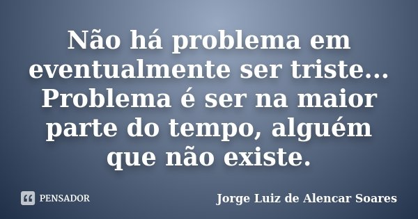 Não há problema em eventualmente ser triste... Problema é ser na maior parte do tempo, alguém que não existe.... Frase de Jorge Luiz de Alencar Soares.