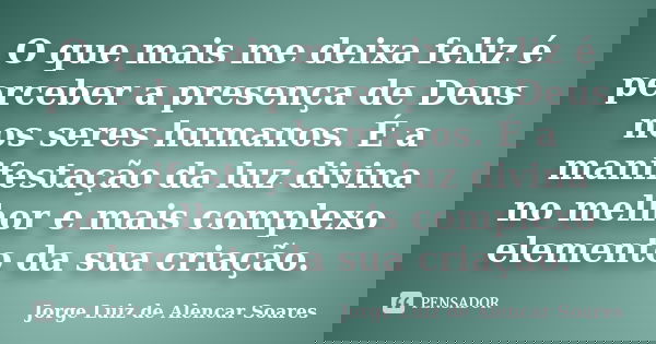 O que mais me deixa feliz é perceber a presença de Deus nos seres humanos. É a manifestação da luz divina no melhor e mais complexo elemento da sua criação.... Frase de Jorge Luiz de Alencar Soares.