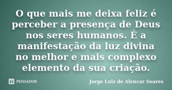 O que mais me deixa feliz é perceber a presença de Deus nos seres humanos. É a manifestação da luz divina no melhor e mais complexo elemento da sua criação.... Frase de Jorge Luiz de Alencar Soares.