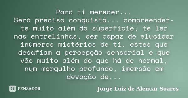 Para ti merecer... Será preciso conquista... compreender-te muito além da superfície, te ler nas entrelinhas, ser capaz de elucidar inúmeros mistérios de ti, es... Frase de Jorge Luiz de Alencar Soares.