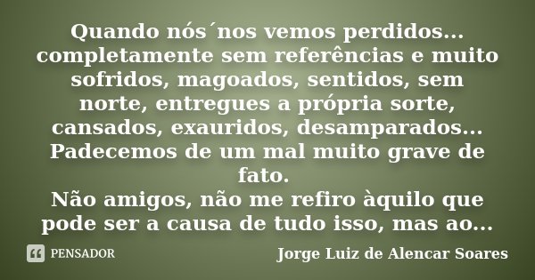 Quando nós´nos vemos perdidos... completamente sem referências e muito sofridos, magoados, sentidos, sem norte, entregues a própria sorte, cansados, exauridos, ... Frase de Jorge Luiz de Alencar Soares.