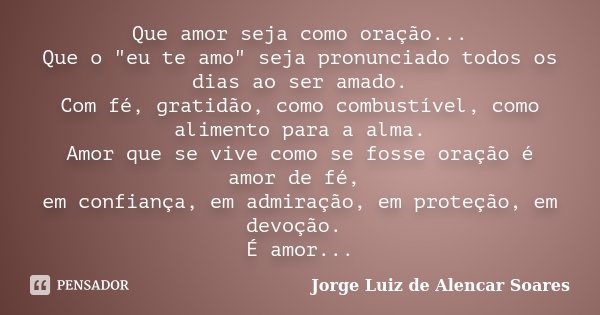 Que amor seja como oração... Que o "eu te amo" seja pronunciado todos os dias ao ser amado. Com fé, gratidão, como combustível, como alimento para a a... Frase de Jorge Luiz de Alencar Soares.