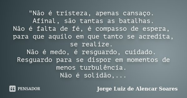 "Não é tristeza, apenas cansaço. Afinal, são tantas as batalhas. Não é falta de fé, é compasso de espera, para que aquilo em que tanto se acredita, se real... Frase de Jorge Luiz de Alencar Soares.