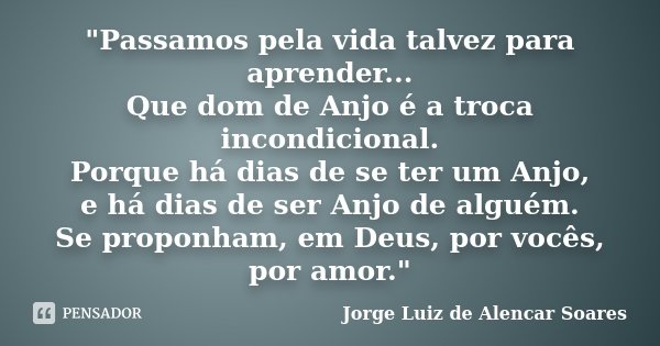"Passamos pela vida talvez para aprender... Que dom de Anjo é a troca incondicional. Porque há dias de se ter um Anjo, e há dias de ser Anjo de alguém. Se ... Frase de Jorge Luiz de Alencar Soares.
