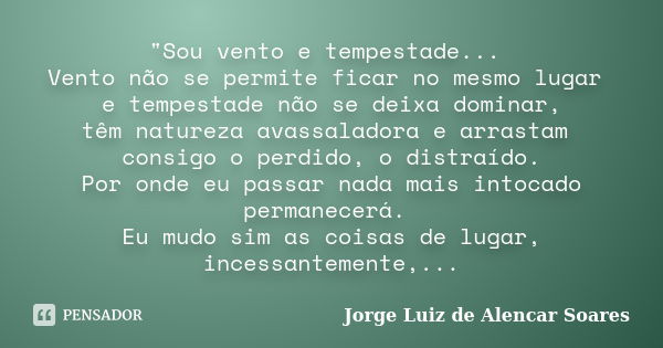 "Sou vento e tempestade... Vento não se permite ficar no mesmo lugar e tempestade não se deixa dominar, têm natureza avassaladora e arrastam consigo o perd... Frase de Jorge Luiz de Alencar Soares.