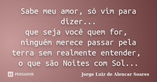 Sabe meu amor, só vim para dizer... que seja você quem for, ninguém merece passar pela terra sem realmente entender, o que são Noites com Sol...... Frase de Jorge Luiz de Alencar Soares.