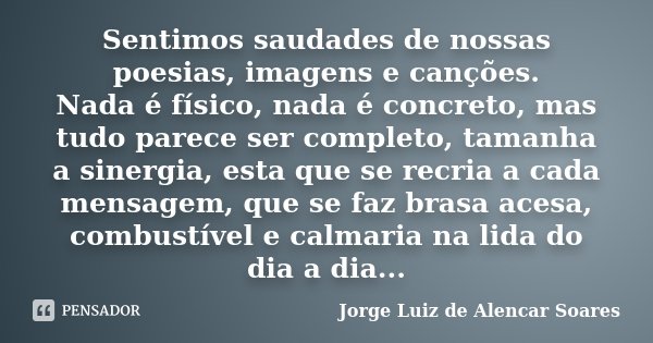 Sentimos saudades de nossas poesias, imagens e canções. Nada é físico, nada é concreto, mas tudo parece ser completo, tamanha a sinergia, esta que se recria a c... Frase de Jorge Luiz de Alencar Soares.