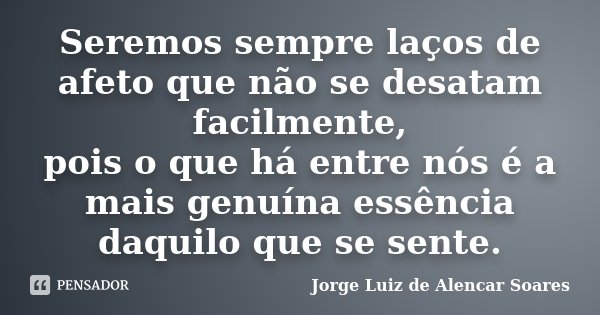 Seremos sempre laços de afeto que não se desatam facilmente, pois o que há entre nós é a mais genuína essência daquilo que se sente.... Frase de Jorge Luiz de Alencar Soares.