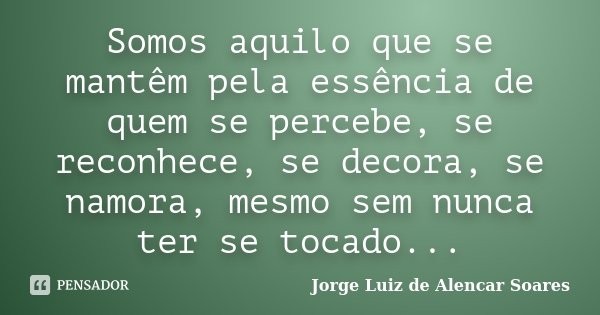Somos aquilo que se mantêm pela essência de quem se percebe, se reconhece, se decora, se namora, mesmo sem nunca ter se tocado...... Frase de Jorge Luiz de Alencar Soares.