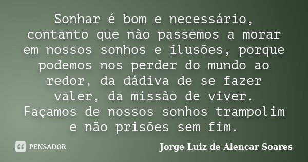 Sonhar é bom e necessário, contanto que não passemos a morar em nossos sonhos e ilusões, porque podemos nos perder do mundo ao redor, da dádiva de se fazer vale... Frase de Jorge Luiz de Alencar Soares.