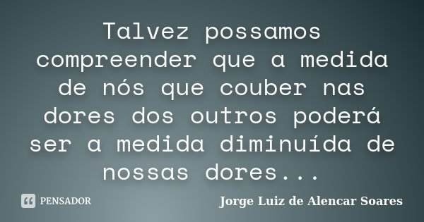 Talvez possamos compreender que a medida de nós que couber nas dores dos outros poderá ser a medida diminuída de nossas dores...... Frase de Jorge Luiz de Alencar Soares.