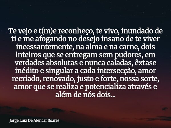 Te vejo e t(m)e reconheço, te vivo, inundado de ti e me afogando no desejo insano de te viver incessantemente, na alma e na carne, dois inteiros que se entregam... Frase de Jorge Luiz De Alencar Soares.