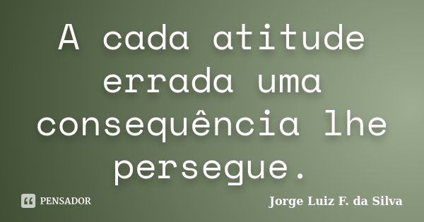 A cada atitude errada uma consequência lhe persegue.... Frase de Jorge Luiz F. da Silva.