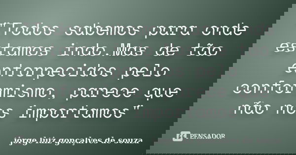 "Todos sabemos para onde estamos indo.Mas de tão entorpecidos pelo conformismo, parece que não nos importamos"... Frase de jorge luiz gonçalves de souza.