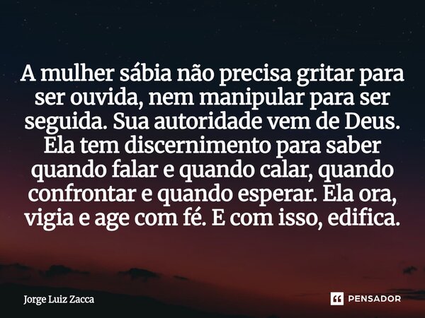 A mulher sábia não precisa gritar para ser ouvida, nem manipular para ser seguida. Sua autoridade vem de Deus. Ela tem discernimento para saber quando falar e ... Frase de Jorge Luiz Zacca.