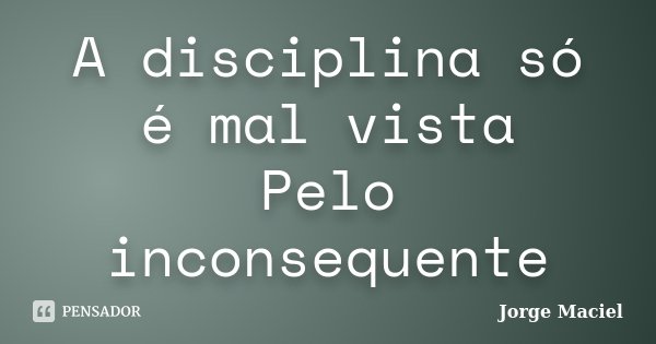 A disciplina só é mal vista Pelo inconsequente... Frase de Jorge Maciel.