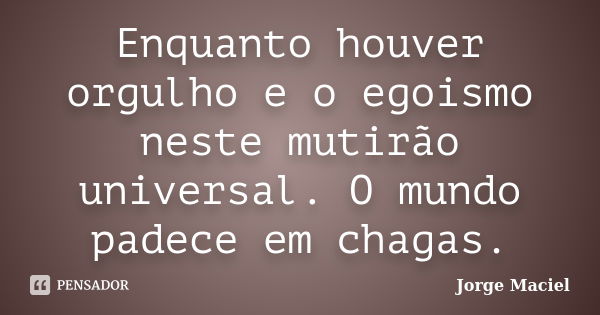 Enquanto houver orgulho e o egoismo neste mutirão universal. O mundo padece em chagas.... Frase de Jorge Maciel.