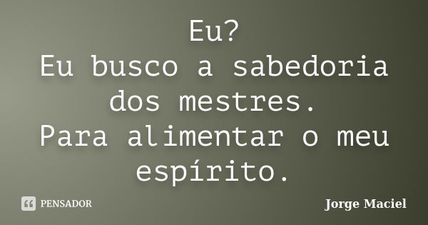 Eu? Eu busco a sabedoria dos mestres. Para alimentar o meu espírito.... Frase de Jorge Maciel.