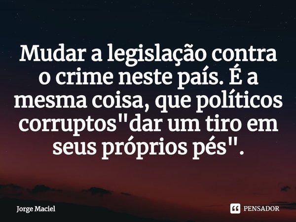 ⁠Mudar a legislação contra o crime neste país. É a mesma coisa, que políticos corruptos "dar um tiro em seus próprios pés".... Frase de Jorge Maciel.