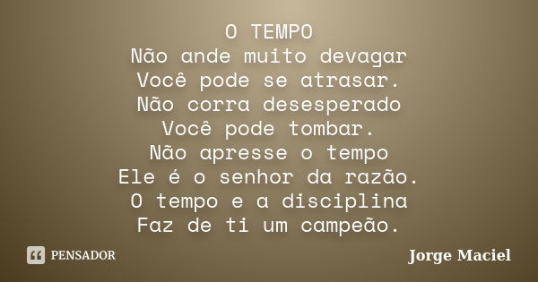 O TEMPO Não ande muito devagar Você pode se atrasar. Não corra desesperado Você pode tombar. Não apresse o tempo Ele é o senhor da razão. O tempo e a disciplina... Frase de Jorge Maciel.