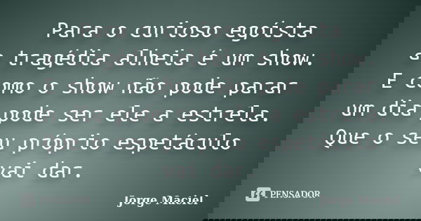 Para o curioso egoísta a tragédia alheia é um show. E como o show não pode parar um dia pode ser ele a estrela. Que o seu próprio espetáculo vai dar.... Frase de Jorge Maciel.