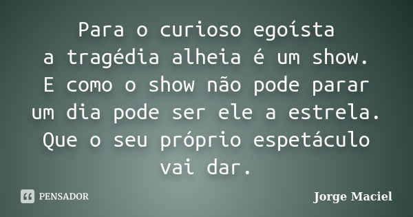 Para o curioso egoísta a tragédia alheia é um show. E como o show não pode parar um dia pode ser ele a estrela. Que o seu próprio espetáculo vai dar.... Frase de Jorge Maciel.