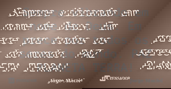 Sempre vibrando em nome de Deus. Em prece por todos os seres do mundo. PAZ PLANETA TERRA!... Frase de Jorge Maciel.