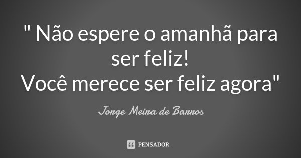 " Não espere o amanhã para ser feliz! Você merece ser feliz agora"... Frase de Jorge Meira de Barros.