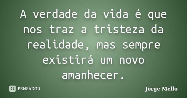 A verdade da vida é que nos traz a tristeza da realidade, mas sempre existirá um novo amanhecer.... Frase de Jorge Mello.