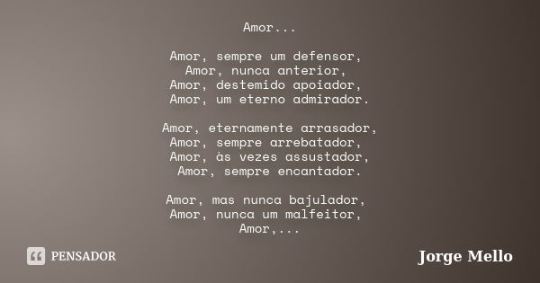 Amor... Amor, sempre um defensor, Amor, nunca anterior, Amor, destemido apoiador, Amor, um eterno admirador. Amor, eternamente arrasador, Amor, sempre arrebatad... Frase de Jorge Mello.