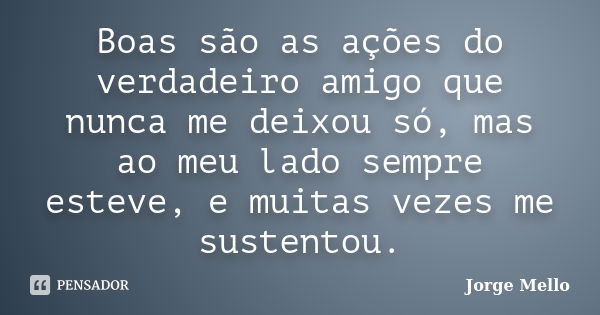 Boas são as ações do verdadeiro amigo que nunca me deixou só, mas ao meu lado sempre esteve, e muitas vezes me sustentou.... Frase de Jorge Mello.