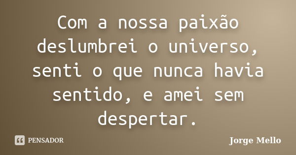 Com a nossa paixão deslumbrei o universo, senti o que nunca havia sentido, e amei sem despertar.... Frase de Jorge Mello.