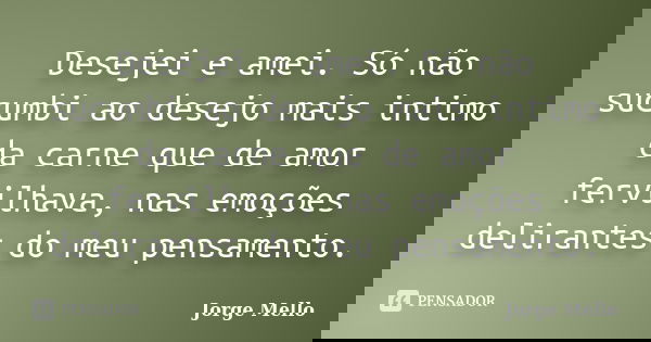 Desejei e amei. Só não sucumbi ao desejo mais intimo da carne que de amor fervilhava, nas emoções delirantes do meu pensamento.... Frase de Jorge Mello.