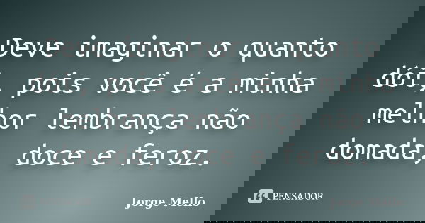 Deve imaginar o quanto dói, pois você é a minha melhor lembrança não domada, doce e feroz.... Frase de Jorge Mello.