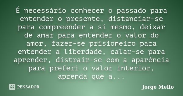 É necessário conhecer o passado para entender o presente, distanciar-se para compreender a si mesmo, deixar de amar para entender o valor do amor, fazer-se pris... Frase de Jorge Mello.