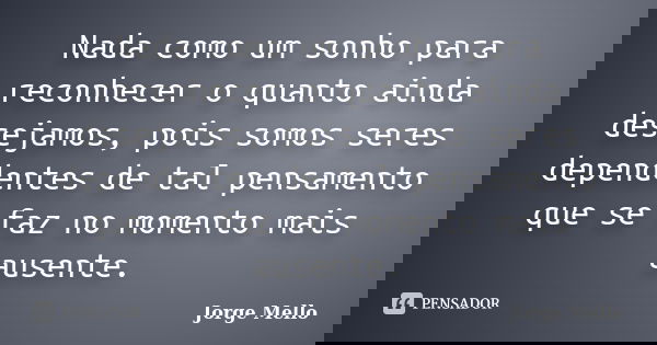 Nada como um sonho para reconhecer o quanto ainda desejamos, pois somos seres dependentes de tal pensamento que se faz no momento mais ausente.... Frase de Jorge Mello.
