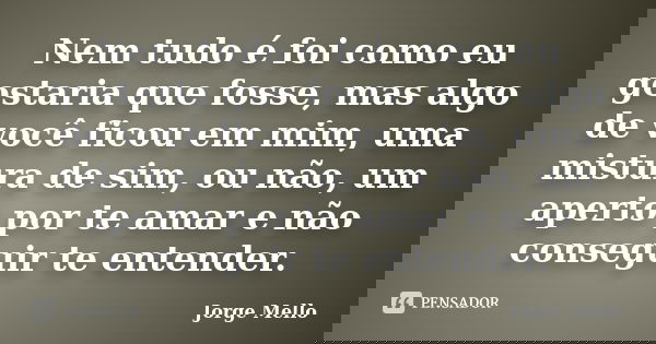 Nem tudo é foi como eu gostaria que fosse, mas algo de você ficou em mim, uma mistura de sim, ou não, um aperto por te amar e não conseguir te entender.... Frase de Jorge Mello.
