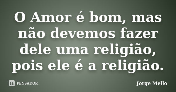 O Amor é bom, mas não devemos fazer dele uma religião, pois ele é a religião.... Frase de Jorge Mello.