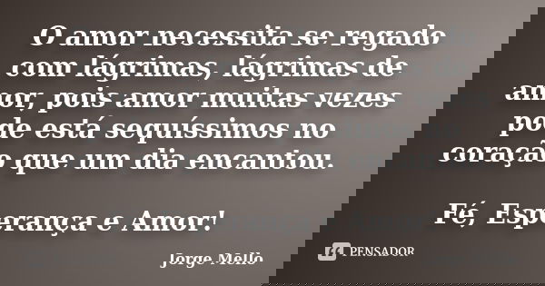 O amor necessita se regado com lágrimas, lágrimas de amor, pois amor muitas vezes pode está sequíssimos no coração que um dia encantou. Fé, Esperança e Amor!... Frase de Jorge Mello.
