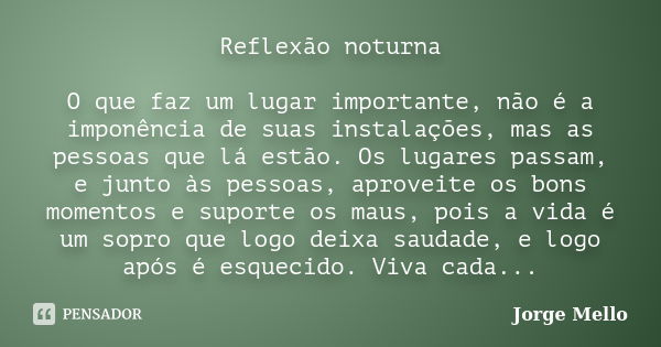 Reflexão noturna O que faz um lugar importante, não é a imponência de suas instalações, mas as pessoas que lá estão. Os lugares passam, e junto às pessoas, apro... Frase de Jorge Mello.